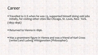 Career
 Travelled to U.S when he was 23, supported himself doing odd jobs
initially, for visiting other cities like Chicago, St. Louis, New York.
(1893-1896)
 Returned to Vienna in 1896.
 Was a prominent figure in Vienna and was a friend of Karl Cross
(writer) and Ludwig Wittigenstien (Philosopher).
 