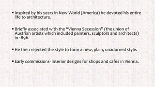  Inspired by his years in New World (America) he devoted his entire
life to architecture.
 Briefly associated with the “Vienna Secession” (the union of
Austrian artists which included painters, sculptors and architects)
in 1896.
 He then rejected the style to form a new, plain, unadorned style.
 Early commissions- interior designs for shops and cafes in Vienna.
 