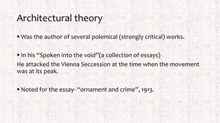 Architectural theory
 Was the author of several polemical (strongly critical) works.
 In his “Spoken into the void”(a collection of essays)
He attacked the Vienna Seccession at the time when the movement
was at its peak.
 Noted for the essay- “ornament and crime”, 1913.
 