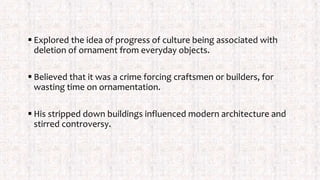  Explored the idea of progress of culture being associated with
deletion of ornament from everyday objects.
 Believed that it was a crime forcing craftsmen or builders, for
wasting time on ornamentation.
 His stripped down buildings influenced modern architecture and
stirred controversy.
 
