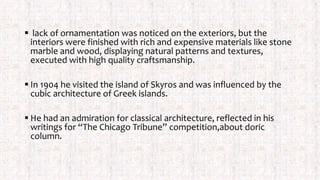  lack of ornamentation was noticed on the exteriors, but the
interiors were finished with rich and expensive materials like stone
marble and wood, displaying natural patterns and textures,
executed with high quality craftsmanship.
 In 1904 he visited the island of Skyros and was influenced by the
cubic architecture of Greek islands.
 He had an admiration for classical architecture, reflected in his
writings for “The Chicago Tribune” competition,about doric
column.
 