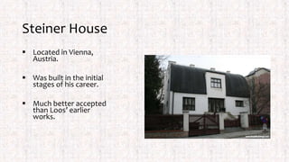Steiner House
 Located in Vienna,
Austria.
 Was built in the initial
stages of his career.
 Much better accepted
than Loos’ earlier
works.
 
