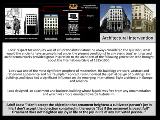 A 1911 cartoonist's comment on the facade. Built building. Architectural InterventionPublic Opinion
Emerging
Social Working Class
Upper Class
Monarch-Constitutionalist
Disagree
Disagree &Prefer
Neo-Renaissance Style
Agree
Adolf Loos: “I don’t accept the objection that ornament heightens a cultivated person’s joy in
life, I don’t accept the objection contained in the words “But if the ornament is beautiful!”
Ornament does not heighten my joy in life or the joy in life of any cultivated person…”
Loos was one of the most significant prophets of modernism. His buildings are stark, abstract and
rational in appearance and his ‘raumplan’ concept revolutionized the spatial design of buildings. His
buildings and ideas had a significant influence on the emerging International Style architects in Europe
and America.
Loos designed an apartment and business building whose façade was free from any ornamentation
and which was more oriented towards historicism.
Loos' respect for antiquity was of a functionalistic nature: he always considered the question, what
would the ancients have accomplished under the present conditions? In any event Loos' writings and
architectural works provided great inspiration to the architects of the following generation who brought
about the International Style of 1925-1950.
 