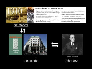 Intervention Adolf Loos
Pre-Modern
WRITER - ARCHITECT
VIENNA – AUSTRIA, TECHNOLOGY, CULTURE
• Experienced the last decades of the imperial
royal monarchy, multicultural and multilingual
state conglomerate.
• Loos began practicing in the late 1890s when
Art Nouveau was at its peak.
• Did not rely to historicism around 1900 as an
architectural intervention.
• Looked up to functionalism as essential and
the practical in contrast to historicism.• Embrace Industrialism and the new type of
emerging social middle class.
• Understood that historicism is not compatible
with the new emerging social class and
sought to create a new intervention.
 