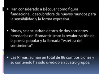  Han considerado a Bécquer como figura
fundacional, descubridora de nuevos mundos para
la sensibilidad y la forma expresiva.
 Rimas, se encuadran dentro de dos corrientes
heredadas del Romanticismo: la revalorización de
la poesía popular y la llamada “estética del
sentimiento”.
 Las Rimas, suman un total de 86 composiciones y
su contenido ha sido dividido en cuatro grupos.
 