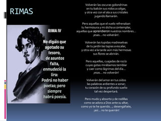 RIMAS
Volverán las oscuras golondrinas
en tu balcón sus nidos a colgar,
y otra vez con el ala a sus cristales
jugando llamarán.
Pero aquellas que el vuelo refrenaban
tu hermosura y mi dicha a contemplar,
aquellas que aprendieron nuestros nombres...
¡esas... no volverán!.
Volverán las tupidas madreselvas
de tu jardín las tapias a escalar,
y otra vez a la tarde aún más hermosas
sus flores se abrirán.
Pero aquellas, cuajadas de rocío
cuyas gotas mirábamos temblar
y caer como lágrimas del día...
¡esas... no volverán!
Volverán del amor en tus oídos
las palabras ardientes a sonar;
tu corazón de su profundo sueño
tal vez despertará.
Pero mudo y absorto y de rodillas
como se adora a Dios ante su altar,
como yo te he querido...; desengáñate,
¡así... no te querrán!
 