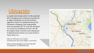 Aquí un link para una mejor
visualización de como llegar a asunción.
https://www.google.com.py/maps/@-
25.2408125,-57.5850428,10z
La capital está situada sobre la orilla izquierda
del río Paraguay, que la separa al noroeste de
la región Occidental y al sur del territorio
argentino, frente a la confluencia de los ríos
Pilcomayo y Paraguay. Está comprendida
entre los paralelos 25º 15' y 25º 20' de latitud
sur y entre los meridianos 57º 40' y 57º 30'
de longitud oeste. Asunción está rodeada por
el departamento Central, con el que limita al
norte, este y sur.
Ubicación
 