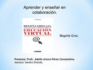 Aprender y enseñar en 
colaboración. 
Begoña Gros. 
Presenta: Profr. Adolfo Arturo Pérez Constantino. 
Asesora: Sandra Ovando. 
 