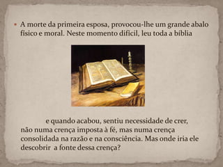 A morte da primeira esposa, provocou-lhe um grande abalo físico e moral. Neste momento difícil, leu toda a bíblia e quando acabou, sentiu necessidade de crer, não numa crença imposta à fé, mas numa crença consolidada na razão e na consciência. Mas onde iria ele descobrir  a fonte dessa crença?