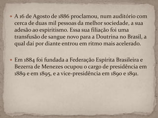 A 16 de Agosto de 1886 proclamou,num auditório com cerca de duas mil pessoas da melhor sociedade, a sua adesão ao espiritismo. Essa sua filiação foi uma transfusão de sangue novo para a Doutrina no Brasil, a qual daí por diante entrou em ritmo mais acelerado.Em 1884 foi fundada a Federação Espírita Brasileira e Bezerra de Menezes ocupou o cargo de presidência em 1889 e em 1895, e a vice-presidência em 1890 e 1891.