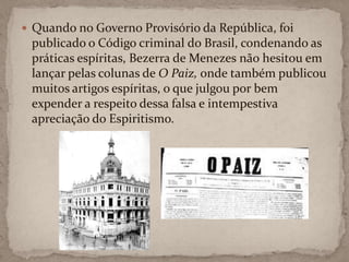 Quando no Governo Provisório da República, foi publicado o Código criminal do Brasil, condenando as práticas espíritas, Bezerra de Menezes não hesitou em lançar pelas colunas de O Paiz, onde também publicou muitos artigos espíritas, o que julgou por bem expender a respeito dessa falsa e intempestiva apreciação do Espiritismo.