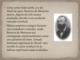 Cinco anos mais tarde, a 11 de Abril de 1900, Bezerra de Menezes morre, depois de três meses acamado, devido a um acidente vascular cerebral.Muitos espíritos amigos fizeram um verdadeiro corredor, onde Bezerra de Menezes era consagrado espiritualmente como um apóstolo do bem. Ismael, defensor espiritual do Brasil, veio recebê-lo, para conduzi-lo às esferas espirituais mais evoluídas.