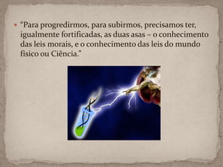 “Para progredirmos, para subirmos, precisamos ter, igualmente fortificadas, as duas asas – o conhecimento das leis morais, e o conhecimento das leis do mundo físico ou Ciência.”