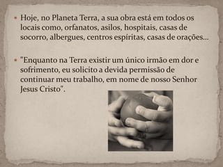 Hoje, no Planeta Terra, a sua obra está em todos os locais como, orfanatos, asilos, hospitais, casas de socorro, albergues, centros espíritas, casas de orações…"Enquanto na Terra existir um único irmão em dor e sofrimento, eu solicito a devida permissão de continuar meu trabalho, em nome de nosso Senhor Jesus Cristo".