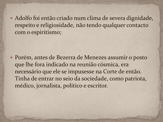 Adolfo foi então criado num clima de severa dignidade, respeito e religiosidade, não tendo qualquer contacto com o espiritismo;Porém, antes de Bezerra de Menezes assumir o posto que lhe fora indicado na reunião cósmica, era necessário que ele se impusesse na Corte de então. Tinha de entrar no seio da sociedade, como patriota, médico, jornalista, político e escritor.