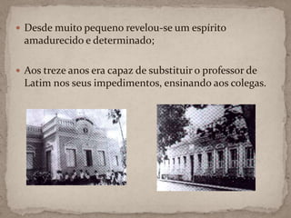 Desde muito pequeno revelou-se um espírito amadurecido e determinado;Aos treze anos era capaz de substituir o professor de Latim nos seus impedimentos, ensinando aos colegas.