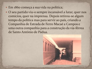 Em 1860 começa a sua vida na politica;O seu partido viu-o sempre incansável a lutar, quer nos comícios, quer na imprensa. Depois retirou-se algum tempo da política mas para servir ao país, criando a Companhia de Estrada de Ferro Macaé a Campos e uma outra companhia para a construção da via-férrea de Santo António de Pádua.