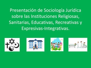 Presentación de Sociología Jurídica
sobre las Instituciones Religiosas,
Sanitarias, Educativas, Recreativas y
Expresivas-Integrativas.
 