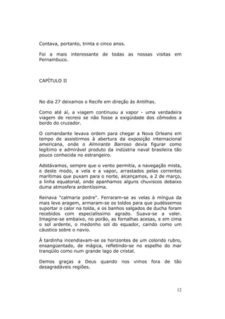 Contava, portanto, trinta e cinco anos.

Foi a mais interessante de todas as nossas visitas em
Pernambuco.



CAPÍTULO II



No dia 27 deixamos o Recife em direção às Antilhas.

Como até aí, a viagem continuou a vapor - uma verdadeira
viagem de recreio se não fosse a exigüidade dos cômodos a
bordo do cruzador.

O comandante levava ordem para chegar a Nova Orleans em
tempo de assistirmos à abertura da exposição internacional
americana, onde o Almirante Barroso devia figurar como
legítimo e admirável produto da indústria naval brasileira tão
pouco conhecida no estrangeiro.

Adotávamos, sempre que o vento permitia, a navegação mista,
e deste modo, a vela e a vapor, arrastados pelas correntes
marítimas que puxam para o norte, alcançamos, a 2 de março,
a linha equatorial, onde apanhamos alguns chuviscos debaixo
duma atmosfera ardentíssima.

Reinava "calmaria podre". Ferraram-se as velas à míngua da
mais leve aragem, armaram-se os toldos para que pudéssemos
suportar o calor na tolda, e os banhos salgados de ducha foram
recebidos com especialíssimo agrado. Suava-se a valer.
Imagine-se embaixo, no porão, as fornalhas acesas, e em cima
o sol ardente, o medonho sol do equador, caindo como um
cáustico sobre o navio.

À tardinha incendiavam-se os horizontes de um colorido rubro,
ensangüentado, de mágica, refletindo-se no espelho do mar
tranqüilo como num grande lago de cristal.

Demos graças a Deus        quando    nos   vimos   fora   de   tão
desagradáveis regiões.




                                                                12
 