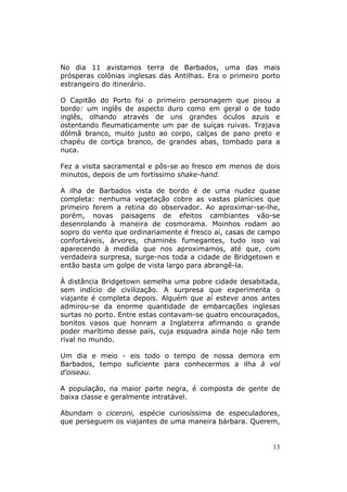 No dia 11 avistamos terra de Barbados, uma das mais
prósperas colônias inglesas das Antilhas. Era o primeiro porto
estrangeiro do itinerário.

O Capitão do Porto foi o primeiro personagem que pisou a
bordo: um inglês de aspecto duro como em geral o de todo
inglês, olhando através de uns grandes óculos azuis e
ostentando fleumaticamente um par de suíças ruivas. Trajava
dólmã branco, muito justo ao corpo, calças de pano preto e
chapéu de cortiça branco, de grandes abas, tombado para a
nuca.

Fez a visita sacramental e pôs-se ao fresco em menos de dois
minutos, depois de um fortíssimo shake-hand.

A ilha de Barbados vista de bordo é de uma nudez quase
completa: nenhuma vegetação cobre as vastas planícies que
primeiro ferem a retina do observador. Ao aproximar-se-lhe,
porém, novas paisagens de efeitos cambiantes vão-se
desenrolando à maneira de cosmorama. Moinhos rodam ao
sopro do vento que ordinariamente é fresco aí, casas de campo
confortáveis, árvores, chaminés fumegantes, tudo isso vai
aparecendo à medida que nos aproximamos, até que, com
verdadeira surpresa, surge-nos toda a cidade de Bridgetown e
então basta um golpe de vista largo para abrangê-la.

À distância Bridgetown semelha uma pobre cidade desabitada,
sem indício de civilização. A surpresa que experimenta o
viajante é completa depois. Alguém que aí esteve anos antes
admirou-se da enorme quantidade de embarcações inglesas
surtas no porto. Entre estas contavam-se quatro encouraçados,
bonitos vasos que honram a Inglaterra afirmando o grande
poder marítimo desse país, cuja esquadra ainda hoje não tem
rival no mundo.

Um dia e meio - eis todo o tempo de nossa demora em
Barbados, tempo suficiente para conhecermos a ilha à vol
d'oiseau.

A população, na maior parte negra, é composta de gente de
baixa classe e geralmente intratável.

Abundam o ciceroni, espécie curiosíssima de especuladores,
que perseguem os viajantes de uma maneira bárbara. Querem,


                                                            13
 