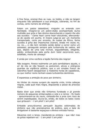 à fina força, ensinar-lhes as ruas, os hotéis, e não os largam
enquanto não satisfazem a sua ambição, cobrando, no fim de
contas, certo número de shillings.

Falam um patois detestável; ninguém os entende com
facilidade. Imagine-se um pobre-diabo acompanhado duma
multidão que grita e fala idioma desconhecido a repetir-lhe alto
aos ouvidos: - Came hear! carne hear! discutindo, altercando-
se de cacete em punho. O mísero julga-se por um momento
transportado, como por encanto, às costas da África, fecha
ouvidos à grita dos importunos ciceroni, brada mil vezes no,
no, no..., e não tem remédio senão deitar a correr como um
possesso, perseguido sempre pela turbamulta de vadios, até
que, depois de uma luta incrível, esguedelhado, ofegante,
pálido, embarafusta pela porta dum hotel escorrendo suor,
esfalfado, morto de cansaço!

E ainda por cima vocifera a legião faminta dos negros!

Não exagero. Parece realmente um país semibárbaro aquele, e
ai! de nós se não fossem os policemen, ativos e enérgicos
guardas da vigilância pública, que a um simples franzir de
sobrolhos fazem desaparecer a medonha horda de capadócios,
ou que melhor nome tenham esses turbulentos demônios.

É espantosa a ambição do povo por dinheiro.

Ao tilintar do money surgem de repente vinte, trinta cabeças
negras, cada qual mais negra, disputando a posse do precioso
metal.

Basta dizer que ainda não tínhamos fundeado e já grande
número de pequenas embarcações a vela e a remos - fly hoats
- aproximavam-se do navio, cortando-lhe a proa com risco de
serem espedaçadas. Ouvia-se, então, de todos os lados vozes
que gritavam: - I am pilot! I am pilot!

Embalde procurávamos persuadir àqueles esfaimados de
dinheiro que não precisávamos de prático, pois a baía de
Bridgetown é bastante espaçosa e oferece entrada franca.

Dávamos com o lenço, mandando-os embora - que não! mas
os gritos repetiam-se: - I am pilot! I am pilot!



                                                             14
 