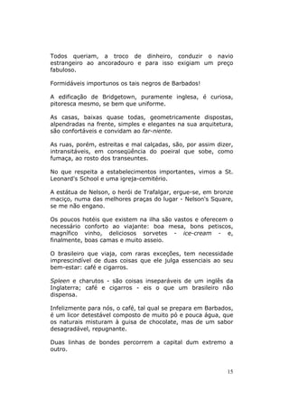 Todos queriam, a troco de dinheiro, conduzir o navio
estrangeiro ao ancoradouro e para isso exigiam um preço
fabuloso.

Formidáveis importunos os tais negros de Barbados!

A edificação de Bridgetown, puramente inglesa, é curiosa,
pitoresca mesmo, se bem que uniforme.

As casas, baixas quase todas, geometricamente dispostas,
alpendradas na frente, simples e elegantes na sua arquitetura,
são confortáveis e convidam ao far-niente.

As ruas, porém, estreitas e mal calçadas, são, por assim dizer,
intransitáveis, em conseqüência do poeiral que sobe, como
fumaça, ao rosto dos transeuntes.

No que respeita a estabelecimentos importantes, vimos a St.
Leonard's School e uma igreja-cemitério.

A estátua de Nelson, o herói de Trafalgar, ergue-se, em bronze
maciço, numa das melhores praças do lugar - Nelson's Square,
se me não engano.

Os poucos hotéis que existem na ilha são vastos e oferecem o
necessário conforto ao viajante: boa mesa, bons petiscos,
magnífico vinho, deliciosos sorvetes - ice-cream - e,
finalmente, boas camas e muito asseio.

O brasileiro que viaja, com raras exceções, tem necessidade
imprescindível de duas coisas que ele julga essenciais ao seu
bem-estar: café e cigarros.

Spleen e charutos - são coisas inseparáveis de um inglês da
Inglaterra; café e cigarros - eis o que um brasileiro não
dispensa.

Infelizmente para nós, o café, tal qual se prepara em Barbados,
é um licor detestável composto de muito pó e pouca água, que
os naturais misturam à guisa de chocolate, mas de um sabor
desagradável, repugnante.

Duas linhas de bondes percorrem a capital dum extremo a
outro.


                                                             15
 