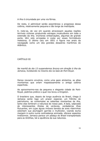 A ilha é circundada por uma via férrea.

De resto, é admirável senão assombroso o progresso dessa
colônia, relativamente pequena e tão longe da metrópole.

E, note-se, de vez em quando atravessam aquelas regiões
terríveis ciclones produzindo estragos incalculáveis em toda a
extensão da ilha. Inúmeras embarcações, algumas de grande
porte, têm sido arrojadas à costa por esses formidáveis
meteoros. O último caiu em 1851 e figura nos anais da
navegação como um dos grandes desastres marítimos do
Atlântico.




CAPÍTULO III



Na manhã do dia 13 suspendemos âncora em direção à ilha da
Jamaica, fundeando no mesmo dia na baía de Port-Royal.



Denso nevoeiro envolvia, como uma gaze alvíssima, as altas
montanhas que orlam majestosamente a antiga colônia
espanhola.

Ao aproximarmo-nos da pequena e elegante cidade de Port-
Royal, pedimos prático o qual nos levou a Kingston.

O brasileiro que, depois de longa ausência do Brasil, chega à
Jamaica sente logo um prazer especial, um frêmito de
patriotismo, ao contemplas as soberbas montanhas da ilha,
tanto elas lembram a natureza do nosso país. A baía, salpicada
de interessantes ilhotas de verduras, verdadeiras ilhas
flutuantes, em cujas águas imóveis bandos de aves ribeirinhas
ostentam sua plumagem garrida e multicolor, voando duma
margem à outra numa contradança animada, oferece aspectos
lindíssimos. Jamaica parece um pedaço do Brasil transplantado
para as Antilhas, tal a opulência da sua natureza.




                                                            16
 