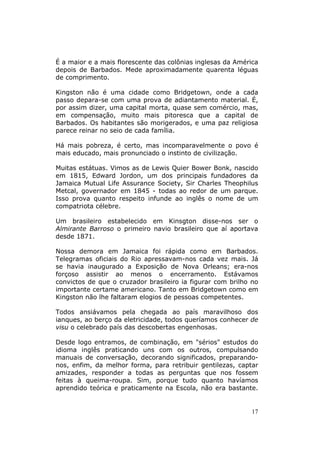 É a maior e a mais florescente das colônias inglesas da América
depois de Barbados. Mede aproximadamente quarenta léguas
de comprimento.

Kingston não é uma cidade como Bridgetown, onde a cada
passo depara-se com uma prova de adiantamento material. É,
por assim dizer, uma capital morta, quase sem comércio, mas,
em compensação, muito mais pitoresca que a capital de
Barbados. Os habitantes são morigerados, e uma paz religiosa
parece reinar no seio de cada família.

Há mais pobreza, é certo, mas incomparavelmente o povo é
mais educado, mais pronunciado o instinto de civilização.

Muitas estátuas. Vimos as de Lewis Quier Bower Bonk, nascido
em 1815, Edward Jordon, um dos principais fundadores da
Jamaica Mutual Life Assurance Society, Sir Charles Theophilus
Metcal, governador em 1845 - todas ao redor de um parque.
Isso prova quanto respeito infunde ao inglês o nome de um
compatriota célebre.

Um brasileiro estabelecido em Kinsgton disse-nos ser o
Almirante Barroso o primeiro navio brasileiro que aí aportava
desde 1871.

Nossa demora em Jamaica foi rápida como em Barbados.
Telegramas oficiais do Rio apressavam-nos cada vez mais. Já
se havia inaugurado a Exposição de Nova Orleans; era-nos
forçoso assistir ao menos o encerramento. Estávamos
convictos de que o cruzador brasileiro ia figurar com brilho no
importante certame americano. Tanto em Bridgetown como em
Kingston não lhe faltaram elogios de pessoas competentes.

Todos ansiávamos pela chegada ao país maravilhoso dos
ianques, ao berço da eletricidade, todos queríamos conhecer de
visu o celebrado país das descobertas engenhosas.

Desde logo entramos, de combinação, em "sérios" estudos do
idioma inglês praticando uns com os outros, compulsando
manuais de conversação, decorando significados, preparando-
nos, enfim, da melhor forma, para retribuir gentilezas, captar
amizades, responder a todas as perguntas que nos fossem
feitas à queima-roupa. Sim, porque tudo quanto havíamos
aprendido teórica e praticamente na Escola, não era bastante.


                                                             17
 