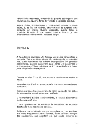 Faltava-nos a facilidade, o traquejo da palavra estrangeira, que
havíamos de adquirir à força de vontade e aplicação assídua.

Alguns oficiais, entre os quais o comandante, riam-se do nosso
apuro, e, de vez em quando, atiravam-nos de surpresa uma
pergunta em inglês. Quanto disparate, quanta tolice a
principio! O certo é que depois, com o tempo, já nos
entendíamos sofrivelmente. Noblesse oblige.




CAPÍTULO IV



A hospitaleira sociedade de Jamaica havia nos conquistado a
simpatia. Todos sentimos deixar tão cedo aquela encantadora
ilha, cujos habitantes nos tinham prodigalizado tão generoso
acolhimento. Lenços acenavam para bordo ao deixarmos o
ancoradouro às 5 horas da tarde de 21, despedindo-nos talvez
para sempre dessa boa gente.



Durante os dias 22 e 23, mar e vento rebelaram-se contra o
navio.

Navegávamos à bolina, sempre a vela e a vapor, amurados por
bombordo.

Grandes rajadas frias sopravam do norte, cantando nos cabos
da mastreação, sacudindo-os com violência.

O termômetro baixara sensivelmente, a coluna barométrica
punha-nos calefrios...

O mar quebrava-se de encontro às bochechas do cruzador
desafiando-lhe a resistência colossal.

Sabíamos que a latitude em que navegávamos, nas Antilhas,
era muito freqüentada pelos ciclones, esses terríveis inimigos
dos navegantes, que arrastam em sua cauda milhares de



                                                             18
 