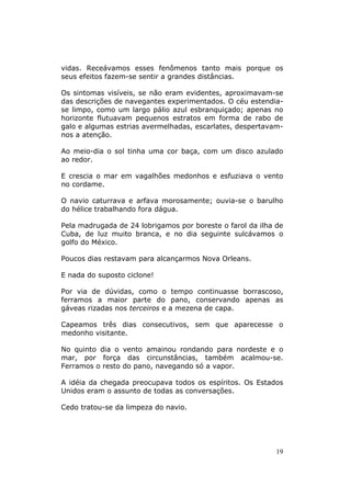 vidas. Receávamos esses fenômenos tanto mais porque os
seus efeitos fazem-se sentir a grandes distâncias.

Os sintomas visíveis, se não eram evidentes, aproximavam-se
das descrições de navegantes experimentados. O céu estendia-
se limpo, como um largo pálio azul esbranquiçado; apenas no
horizonte flutuavam pequenos estratos em forma de rabo de
galo e algumas estrias avermelhadas, escarlates, despertavam-
nos a atenção.

Ao meio-dia o sol tinha uma cor baça, com um disco azulado
ao redor.

E crescia o mar em vagalhões medonhos e esfuziava o vento
no cordame.

O navio caturrava e arfava morosamente; ouvia-se o barulho
do hélice trabalhando fora dágua.

Pela madrugada de 24 lobrigamos por boreste o farol da ilha de
Cuba, de luz muito branca, e no dia seguinte sulcávamos o
golfo do México.

Poucos dias restavam para alcançarmos Nova Orleans.

E nada do suposto ciclone!

Por via de dúvidas, como o tempo continuasse borrascoso,
ferramos a maior parte do pano, conservando apenas as
gáveas rizadas nos terceiros e a mezena de capa.

Capeamos três dias consecutivos, sem que aparecesse o
medonho visitante.

No quinto dia o vento amainou rondando para nordeste e o
mar, por força das circunstâncias, também acalmou-se.
Ferramos o resto do pano, navegando só a vapor.

A idéia da chegada preocupava todos os espíritos. Os Estados
Unidos eram o assunto de todas as conversações.

Cedo tratou-se da limpeza do navio.




                                                            19
 
