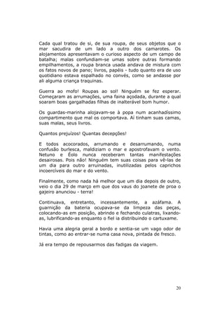 Cada qual tratou de si, de sua roupa, de seus objetos que o
mar sacudira de um lado a outro dos camarotes. Os
alojamentos apresentavam o curioso aspecto de um campo de
batalha; malas confundiam-se umas sobre outras formando
empilhamentos, a roupa branca usada andava de mistura com
os fatos novos de pano; livros, papéis - tudo quanto era de uso
quotidiano estava espalhado no convés, como se andasse por
ali alguma criança traquinas.

Guerra ao mofo! Roupas ao sol! Ninguém se fez esperar.
Começaram as arrumações, uma faina açodada, durante a qual
soaram boas gargalhadas filhas de inalterável bom humor.

Os guardas-marinha alojavam-se à popa num acanhadíssimo
compartimento que mal os comportava. Aí tinham suas camas,
suas malas, seus livros.

Quantos prejuízos! Quantas decepções!

E todos acocorados, arrumando e desarrumando, numa
confusão burlesca, maldiziam o mar e apostrofavam o vento.
Netuno e Éolo nunca receberam tantas manifestações
desairosas. Pois não! Ninguém tem suas coisas para vê-las de
um dia para outro arruinadas, inutilizadas pelos caprichos
incoercíveis do mar e do vento.

Finalmente, como nada há melhor que um dia depois de outro,
veio o dia 29 de março em que dos vaus do joanete de proa o
gajeiro anunciou - terra!

Continuava, entretanto, incessantemente, a azáfama. A
guarnição da bateria ocupava-se da limpeza das peças,
colocando-as em posição, abrindo e fechando culatras, lixando-
as, lubrificando-as enquanto o fiel ia distribuindo o cartuxame.

Havia uma alegria geral a bordo e sentia-se um vago odor de
tintas, como ao entrar-se numa casa nova, pintada de fresco.

Já era tempo de repousarmos das fadigas da viagem.




                                                             20
 