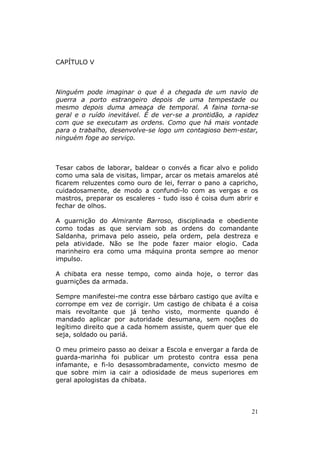 CAPÍTULO V



Ninguém pode imaginar o que é a chegada de um navio de
guerra a porto estrangeiro depois de uma tempestade ou
mesmo depois duma ameaça de temporal. A faina torna-se
geral e o ruído inevitável. É de ver-se a prontidão, a rapidez
com que se executam as ordens. Como que há mais vontade
para o trabalho, desenvolve-se logo um contagioso bem-estar,
ninguém foge ao serviço.



Tesar cabos de laborar, baldear o convés a ficar alvo e polido
como uma sala de visitas, limpar, arcar os metais amarelos até
ficarem reluzentes como ouro de lei, ferrar o pano a capricho,
cuidadosamente, de modo a confundi-lo com as vergas e os
mastros, preparar os escaleres - tudo isso é coisa dum abrir e
fechar de olhos.

A guarnição do Almirante Barroso, disciplinada e obediente
como todas as que serviam sob as ordens do comandante
Saldanha, primava pelo asseio, pela ordem, pela destreza e
pela atividade. Não se lhe pode fazer maior elogio. Cada
marinheiro era como uma máquina pronta sempre ao menor
impulso.

A chibata era nesse tempo, como ainda hoje, o terror das
guarnições da armada.

Sempre manifestei-me contra esse bárbaro castigo que avilta e
corrompe em vez de corrigir. Um castigo de chibata é a coisa
mais revoltante que já tenho visto, mormente quando é
mandado aplicar por autoridade desumana, sem noções do
legítimo direito que a cada homem assiste, quem quer que ele
seja, soldado ou pariá.

O meu primeiro passo ao deixar a Escola e envergar a farda de
guarda-marinha foi publicar um protesto contra essa pena
infamante, e fi-lo desassombradamente, convicto mesmo de
que sobre mim ia cair a odiosidade de meus superiores em
geral apologistas da chibata.



                                                            21
 