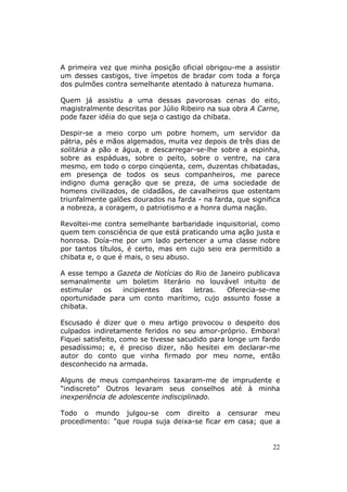 A primeira vez que minha posição oficial obrigou-me a assistir
um desses castigos, tive ímpetos de bradar com toda a força
dos pulmões contra semelhante atentado à natureza humana.

Quem já assistiu a uma dessas pavorosas cenas do eito,
magistralmente descritas por Júlio Ribeiro na sua obra A Carne,
pode fazer idéia do que seja o castigo da chibata.

Despir-se a meio corpo um pobre homem, um servidor da
pátria, pés e mãos algemados, muita vez depois de três dias de
solitária a pão e água, e descarregar-se-lhe sobre a espinha,
sobre as espáduas, sobre o peito, sobre o ventre, na cara
mesmo, em todo o corpo cinqüenta, cem, duzentas chibatadas,
em presença de todos os seus companheiros, me parece
indigno duma geração que se preza, de uma sociedade de
homens civilizados, de cidadãos, de cavalheiros que ostentam
triunfalmente galões dourados na farda - na farda, que significa
a nobreza, a coragem, o patriotismo e a honra duma nação.

Revoltei-me contra semelhante barbaridade inquisitorial, como
quem tem consciência de que está praticando uma ação justa e
honrosa. Doía-me por um lado pertencer a uma classe nobre
por tantos títulos, é certo, mas em cujo seio era permitido a
chibata e, o que é mais, o seu abuso.

A esse tempo a Gazeta de Notícias do Rio de Janeiro publicava
semanalmente um boletim literário no louvável intuito de
estimular   os  incipientes   das   letras.   Oferecia-se-me
oportunidade para um conto marítimo, cujo assunto fosse a
chibata.

Escusado é dizer que o meu artigo provocou o despeito dos
culpados indiretamente feridos no seu amor-próprio. Embora!
Fiquei satisfeito, como se tivesse sacudido para longe um fardo
pesadíssimo; e, é preciso dizer, não hesitei em declarar-me
autor do conto que vinha firmado por meu nome, então
desconhecido na armada.

Alguns de meus companheiros taxaram-me de imprudente e
"indiscreto" Outros levaram seus conselhos até à minha
inexperiência de adolescente indisciplinado.

Todo o mundo julgou-se com direito a censurar meu
procedimento: "que roupa suja deixa-se ficar em casa; que a


                                                             22
 