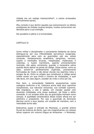 chibata era um castigo imprescindível", e outros arrazoados
sofrivelmente banais.

Meu consolo é que dentre aqueles que preconizavam os efeitos
prodigiosos da chibata noutros tempos, muitos concorreram em
demasia para a sua extinção.

Dei parabéns à pátria e à humanidade.



CAPÍTULO VI



Como militar e disciplinador o comandante Saldanha da Gama
distinguia-se por sua inflexibilidade porventura exagerada,
especialmente para com as guarnições sob seu zeloso
comando. Temperamento atrabiliário, sangüíneo, nervoso,
sujeito a transições bruscas, inesperadas, impetuosas e
violentas, o ilustre marinheiro, espírito eminentemente
ilustrado, não sabia, entretanto, guardar a necessária calma
quando devia aplicar as penas do código. Essas penas, como se
sabe, acham-se perfeitamente explícitas, precisamente
formuladas de modo a não deixar dúvida nos espíritos retos e
amigos da lei. Entre os artigos que constituem o código penal
militar existe um que limita o número de chibatadas, o qual
não deve, em caso algum, exceder de vinte e cinco por dia.

Pois bem, o comandante Saldanha pouquíssimas vezes
castigava conforme a lei. Colocava acima dela seus caprichos
inexplicáveis, sua natureza rancorosa, sua vontade suprema.
Não trepidava, e isto é sabido, em mandar açoitar com
duzentas chibatadas uma praça qualquer, tal fosse o delito
cometido. A um simples olhar seu as guarnições tremiam como
caniços. A qualidade característica desse ilustre oficial era ser
arbitrário e prepotente. Por isso a guarnição do Almirante
Barroso corria a seus postos, em ocasião de manobra, com a
velocidade duma seta.

Estávamos quase à entrada do Mississipi, a grande artéria
fluvial da América do Norte, que nós imaginávamos um colosso
talvez superior em volume d'água ao Amazonas - o Mississipi,



                                                              23
 