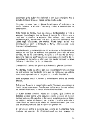 decantado pelo autor dos Natchez, e em cujas margens fica a
cidade de Nova Orleans, nosso ponto de chegada.

Ninguém pensava mais no Rio de Janeiro para só se lembrar de
Nova Orleans, a Cidade Crescente, como a denominam os
americanos.

Três horas da tarde, mais ou menos. Embarcações a vela e
vapores bordejavam fora da barra à espera de prático, sem o
qual era impossível a entrada. Mar calmo, com uma cor
esbranquiçada, lembrando na sua quietação dormente um
vasto lago estagnado. Em frente, muito longe ainda, mal
distinguíamos com o binóculo o farol, microscópica torre
branca, invisível quase.

Envolvidos em grossas capas de lã, abotoados até o pescoço ao
abrigo do frio que se tornava insuportável para nós da zona
tórrida, de pé no tombadilho, máquina a um quarto de força,
bandeira nacional desfraldada na carangueja do mastro de ré,
esperávamos também o pilot que nos devia conduzir a Nova
Orleans, 110 milhas da foz do Mississipi.

O Mississipi! Dentro em pouco sulcávamos a grande corrente.

Não tardou muito o prático, por cujo intermédio tivemos notícia
da estrondosa manifestação com que os habitantes da cidade
americana aguardavam a chegada do cruzador brasileiro.

Bela surpresa essa! Cresceu o entusiasmo entre os novéis
oficiais.

Entramos. Durante o nosso trajeto pelo Mississipi a ansiedade a
bordo tocou o seu auge. Queríamos, todos a um tempo, avistar
as embarcações que, dizia-se, vinham nos receber.

O autor destas simples notas de viagem, que admira os
Estados Unidos como uma segunda pátria, porque ali moram
juntas todas as liberdades e florescem prodigiosamente todas
as nobres idéias civilizadas, de braços cruzados estendia o
olhar cheio de admiração, cheio de deslumbramento por cima
das extensas planícies das margens do grande rio.

O pôr-do-sol entre a neblina que cobria os horizontes fazia
lembrar as páginas de Chateaubriand na sua Voyage en


                                                              24
 