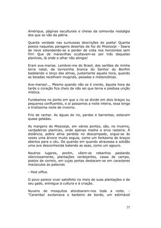 Amérique, páginas esculturais e cheias da comovida nostalgia
dos que se vão da pátria.

Quanta verdade nas suntuosas descrições do poeta! Quanta
poesia naquelas paragens desertas da foz do Mississipi - Saara
de neve estendendo-se a perder de vista nos horizontes sem
fim! Que de maravilhas ocultavam-se por trás daquelas
planícies, lá onde o olhar não atingia!

Eram ave-marias. Lembrei-me do Brasil, dos sertões de minha
terra natal, da torrezinha branca do Senhor do Bonfim
badalando o terço das almas, justamente aquela hora, quando
as boiadas recolhiam mugindo, pesadas e melancólicas.

Ave-marias!... Mesmo quando não se é crente, àquela hora da
tarde o coração fica cheio de não sei que terna e piedosa unção
mística.

Fundeamos no ponto em que o rio se divide em dois braços ou
pequenos confluentes, e aí passamos a noite inteira, essa longa
e tristíssima noite de inverno.

Frio de rachar. As águas do rio, pardas e barrentas, estavam
quase geladas.

As margens do Mississipi, em vários pontos, são, no inverno,
verdadeiras planícies, onde apenas medra a erva rasteira. À
distância, pobre alma perdida no descampado, ergue-se às
vezes uma árvore muito esguia, como um fantasma de braços
abertos para o céu. De quando em quando atravessa a solidão
uma ave desconhecida batendo as asas, como um agouro.

Noutros lugares, porém, vêem-se rebanhos pastando
silenciosamente, plantações verdejantes, casas de campo,
postos de correio, em cujas portas destacam-se em caracteres
maiúsculos as palavras

- Post office.

O povo parece viver satisfeito no meio de suas plantações e de
seu gado, entregue à cultura e à criação.

Nuvens de mosquitos atordoaram-nos toda a noite. -
"Caramba! exclamava o barbeiro de bordo, um estimável


                                                             25
 