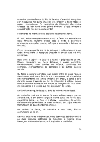 espanhol que trazíamos do Rio de Janeiro. Caramba! Mosquitos
por mosquitos me gusta más los deI Brasil!" E tinha razão o
nosso companheiro. Os mosquitos do Mississipi são muito
capazes de dar cabo dum pobre homem. E que medonha
orquestração nos ouvidos da gente!

Felizmente na manhã do dia seguinte levantamos ferro.

O navio estava completamente pronto a fazer sua entrada em
Nova Orleans. Durante quase toda a noite a guarnição
ocupara-se em colher cabos, esfregar a amurada e baldear o
costado.

Como passatempo líamos os jornais que o prático trouxera, os
quais noticiavam a recepção popular e oficial que se nos
preparava.

Dois iates a vapor - o Cora e o Pansy - propriedade de Mr.
Morris, largariam de Nova Orleans a nosso encontro,
embandeirados, com bandas de música, comissões de
senhoras, representantes do comércio e de outras classes
sociais.

Ou fosse a natural afinidade que existe entre as duas nações
americanas, ou fosse o fato de ir a bordo do cruzador brasileiro
um representante da família imperial do Brasil, o certo é que
durante nossa travessia da foz do Mississipi à cidade fomos
constantemente saudados de ambas as margens do rio a tiros
de espingarda e a lenços que nos acenavam de longe.

E o Almirante seguia devagar, alvo de mil olhares curiosos.

Ao meio-dia ouvimos as notas de uma música alegre que se
aproximava, e em breve surgiram numa curva do rio os dois
magníficos iates - o Cora e o Pansy - apinhados de gente,
enfeitados de galhardetes de cores variadas, em cujos mastros
tremulavam as duas bandeiras amigas.

De ambos os lados,       no   cruzador   e   nos   iates,   hurras
confundiam-se no ar.

Em viva efusão de inexprimível júbilo patriótico estreitavam-se
as duas grandes potências da América; a mesma brisa
balouçava simultaneamente os dois gloriosos pavilhões.


                                                                26
 