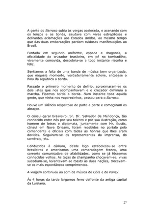 A gente do Barroso subiu às vergas acelerada, e acenando com
os lenços e os bonés, saudava com vivas estrepitosas e
delirantes aclamações aos Estados Unidos, ao mesmo tempo
que das duas embarcações partiam ruidosas manifestações ao
Brasil.

Fardada em segundo uniforme, espada e dragonas, a
oficialidade do cruzador brasileiro, em pé no tombadilho,
vivamente comovida, descobria-se a todo instante risonha e
feliz.

Sentíamos a falta de uma banda de música bem organizada,
que naquele momento, verdadeiramente solene, entoasse o
hino da república a bordo.

Passado o primeiro momento de delírio, aproximaram-se os
dois iates que nos acompanhavam e o cruzador diminuiu a
marcha. Ficamos borda a borda. Num instante toda aquela
gente, que vinha nos vaporezinhos, passou para o Barroso.

Houve um silêncio respeitoso de parte a parte e começaram os
abraços.

O cônsul-geral brasileiro, Sr. Dr. Salvador de Mendonça, tão
conhecido entre nós por seu talento e por sua ilustração, como
homem de letras e diplomata, juntamente com Mr. Eustis,
cônsul em Nova Orleans, foram recebidos no portaló pelo
comandante e oficiais com todas as honras que lhes eram
devidas. Seguiram-se os representantes da imprensa, do
comércio, etc.

Conduzidos à câmara, desde logo estabeleceu-se entre
brasileiros e americanos uma camaradagem franca, uma
corrente comunicativa de afabilidades, como se já fôssemos
conhecidos velhos. As taças de champanha chocavam-se, vivas
sucediam-se, levantavam-se toasts às duas nações, trocavam-
se os mais espontâneos comprimentos.

A viagem continuou ao som da música do Cora e do Pansy.

Às 4 horas da tarde largamos ferro defronte da antiga capital
da Luisiana.




                                                            27
 