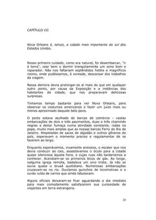 CAPÍTULO VII



Nova Orleans é, talvez, a cidade mais importante do sul dos
Estados Unidos.



Nosso primeiro cuidado, como era natural, foi desembarcar, "ir
à terra", cear bem e dormir tranqüilamente um sono bom e
reparador. Não nos faltariam esplêndidos hotéis e magníficos
rooms, onde pudéssemos, à vontade, descansar dos trabalhos
da viagem.

Nossa demora devia prolongar-se aí mais do que em qualquer
outro ponto, por causa da Exposição e a instâncias dos
habitantes da cidade, que nos preparavam deliciosas
surpresas.

Tínhamos tempo bastante para ver Nova Orleans, para
observar os costumes americanos e fazer um juízo mais ou
menos aproximado daquele belo povo.

O porto estava atulhado de barcas de comércio - vastas
embarcações de dois e três pavimentos, duas e três chaminés
negras a deitar fumaça numa atividade constante, rodas na
popa, muito mais amplas que as nossas barcas Ferry do Rio de
Janeiro. Atopetadas de sacas de algodão e outros gêneros do
país, esperavam o momento preciso e regulamentar de se
fazerem ao largo.

Enquanto esperávamos, vivamente ansiosos, o escaler que nos
devia conduzir ao cais, assestávamos o óculo para a cidade
quase silenciosa àquela hora, e cujas ruas não tardaríamos a
conhecer. Acendiam-se os primeiros bicos de gás. Ao longe,
nalguma igreja remota, badalava um sino triste. Já não se
ouvia quase o bruaá quotidiano. Numerosas embarcações
cruzavam-se no rio. Ouvíamos guinchos de locomotivas e o
surdo ruído de carros que ainda labutavam.

Alguns oficiais deixaram-se ficar aguardando o dia imediato
para mais comodamente satisfazerem sua curiosidade de
viajantes em terra estrangeira.


                                                            28
 