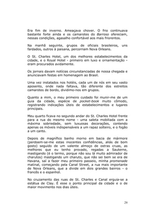 Era fim de inverno. Ameaçava chover. O frio continuava
bastante forte ainda e os camarotes do Barroso ofereciam,
nessas condições, agasalho confortável aos mais friorentos.

Na manhã seguinte, grupos de oficiais brasileiros,        uns
fardados, outros à paisana, percorriam Nova Orleans.

O St. Charles Hotel, um dos melhores estabelecimentos da
cidade, e o Royal Hotel - primeiro em luxo e ornamentação -
eram procurados avidamente.

Os jornais davam notícias circunstanciadas de nossa chegada e
anunciavam festas em homenagem ao Brasil.

Uma vez instalados nos hotéis, cada um de nós em seu vasto
aposento, onde nada faltava, tão diferente dos estreitos
camarotes de bordo, dividimo-nos em grupos.

Quanto a mim, o meu primeiro cuidado foi munir-me de um
guia da cidade, espécie de pocket-book muito cômodo,
registrando indicações úteis de estabelecimentos e lugares
principais.

Meu quarto ficava no segundo andar do St. Charles Hotel frente
para a rua do mesmo nome - uma saleta mobiliada com a
máxima sobriedade, sem luxuosas decorações, contendo
apenas os móveis indispensáveis a um rapaz solteiro, e o fogão
a um canto.

Depois de magnífico banho morno em bacia de mármore
(perdoem-se-me estas inocentes confidências, aliás de bom
gosto) seguido de um valente almoço de ostras cruas, as
melhores que eu tenho provado, regadas a Sauterne,
mastigando (é o termo, porque não sou lá muito admirador de
charutos) mastigando um charuto, que não sei bem se era de
Havana, saí a fazer meu primeiro passeio, minha promenade
matinal, começando pela Canal Street, a rua mais importante
de Nova Orleans, que a divide em dois grandes bairros - o
francês e o espanhol.

No cruzamento das ruas de St. Charles e Canal erguia-se a
estátua de Clay. É esse o ponto principal da cidade e o de
maior movimento nos dias úteis.



                                                            29
 