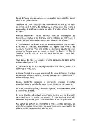 Parei defronte do monumento e consultei meu alcorão, quero
dizer meu guia manual.

"Estátua de Clay - Inaugurada solenemente no dia 12 de abril
de 1860. Joel T. Harl, de Kentucky, o artista que deu forma e
proporções à estátua, assistiu ao ato. O orador oficial foi Wen
H. Hent."

Maldito laconismo! Pouco adiantei com as explicações do
livrinho. A estátua é de bronze, sobre pedestal de mármore, e
mede, aproximadamente, quinze pés ingleses de altura.

- Continuam as estátuas! - exclamei recordando as que vira em
Barbados e Jamaica. Felizmente até agora não vira a de
nenhum monarca. Veio-me então à memória aquela colossal
massa de bronze que se ergue no Largo do Rocio, no Rio de
Janeiro, em forma de um monarca escanchado num belo
cavalo.

Tive pena de não ser aquele bronze aproveitado para outra
coisa mais digna e útil.

- Que diabo! Aquilo é uma página de história pátria, refleti. - E
continuei o meu tour.

A Canal Street é o centro comercial de Nova Orleans, é a Rua
do Ouvidor daquela cidade, sem os grandes inconvenientes do
nosso querido beco.

Larga, bastante espaçosa e comprida, oferece trânsitos
especiais para a população, para trens, bondes e carruagens.

As ruas, na maior parte, são mal calçadas, principalmente para
o interior da cidade.

É, sem dúvida, admirável semelhante incúria em se tratando
de americanos do norte, entretanto, é uma verdade que não
deve ser esquecida, para consolo de nossas municipalidades.

Na Canal se acham os melhores e mais sólidos edifícios, as
mais fortes casas comerciais, os mais importantes armazéns da
cidade, cafés, restaurantes, clubes, etc.




                                                              30
 