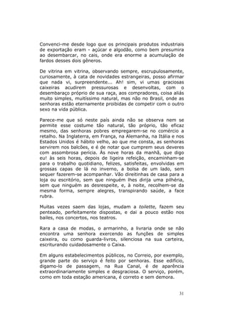 Convenci-me desde logo que os principais produtos industriais
de exportação eram - açúcar e algodão, como bem presumira
ao desembarcar, no cais, onde era enorme a acumulação de
fardos desses dois gêneros.

De vitrina em vitrina, observando sempre, escrupulosamente,
curiosamente, à cata de novidades estrangeiras, posso afirmar
que nada vi, surpreendente... Ah! sim, vi umas graciosas
caixeiras acudirem pressurosas e desenvoltas, com o
desembaraço próprio de sua raça, aos compradores, coisa aliás
muito simples, muitíssimo natural, mas não no Brasil, onde as
senhoras estão eternamente proibidas de competir com o outro
sexo na vida pública.

Parece-me que só neste país ainda não se observa nem se
permite esse costume tão natural, tão próprio, tão eficaz
mesmo, das senhoras pobres empregarem-se no comércio a
retalho. Na Inglaterra, em França, na Alemanha, na Itália e nos
Estados Unidos é hábito velho, ao que me consta, as senhoras
servirem nos balcões, e é de notar que cumprem seus deveres
com assombrosa perícia. Às nove horas da manhã, que digo
eu! às seis horas, depois de ligeira refeição, encaminham-se
para o trabalho quotidiano, felizes, satisfeitas, envolvidas em
grossas capas de lá no inverno, a bolsa de um lado, sem
sequer fazerem-se acompanhar. Vão direitinhas de casa para a
loja ou escritório, sem que ninguém lhes dirija uma pilhéria,
sem que ninguém as desrespeite, e, à noite, recolhem-se da
mesma forma, sempre alegres, transpirando saúde, a face
rubra.

Muitas vezes saem das lojas, mudam a toilette, fazem seu
penteado, perfeitamente dispostas, e dai a pouco estão nos
bailes, nos concertos, nos teatros.

Rara a casa de modas, o armarinho, a livraria onde se não
encontra uma senhora exercendo as funções de simples
caixeira, ou como guarda-livros, silenciosa na sua carteira,
escriturando cuidadosamente o Caixa.

Em alguns estabelecimentos públicos, no Correio, por exemplo,
grande parte do serviço é feito por senhoras. Esse edifício,
digamo-lo de passagem, na Rua Canal, é de aparência
extraordinariamente simples e desgraciosa. O serviço, porém,
como em toda estação americana, é correto e sem demora.


                                                            31
 