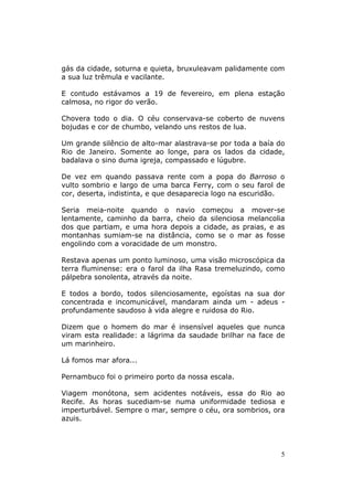 gás da cidade, soturna e quieta, bruxuleavam palidamente com
a sua luz trêmula e vacilante.

E contudo estávamos a 19 de fevereiro, em plena estação
calmosa, no rigor do verão.

Chovera todo o dia. O céu conservava-se coberto de nuvens
bojudas e cor de chumbo, velando uns restos de lua.

Um grande silêncio de alto-mar alastrava-se por toda a baía do
Rio de Janeiro. Somente ao longe, para os lados da cidade,
badalava o sino duma igreja, compassado e lúgubre.

De vez em quando passava rente com a popa do Barroso o
vulto sombrio e largo de uma barca Ferry, com o seu farol de
cor, deserta, indistinta, e que desaparecia logo na escuridão.

Seria meia-noite quando o navio começou a mover-se
lentamente, caminho da barra, cheio da silenciosa melancolia
dos que partiam, e uma hora depois a cidade, as praias, e as
montanhas sumiam-se na distância, como se o mar as fosse
engolindo com a voracidade de um monstro.

Restava apenas um ponto luminoso, uma visão microscópica da
terra fluminense: era o farol da ilha Rasa tremeluzindo, como
pálpebra sonolenta, através da noite.

E todos a bordo, todos silenciosamente, egoístas na sua dor
concentrada e incomunicável, mandaram ainda um - adeus -
profundamente saudoso à vida alegre e ruidosa do Rio.

Dizem que o homem do mar é insensível aqueles que nunca
viram esta realidade: a lágrima da saudade brilhar na face de
um marinheiro.

Lá fomos mar afora...

Pernambuco foi o primeiro porto da nossa escala.

Viagem monótona, sem acidentes notáveis, essa do Rio ao
Recife. As horas sucediam-se numa uniformidade tediosa e
imperturbável. Sempre o mar, sempre o céu, ora sombrios, ora
azuis.




                                                             5
 
