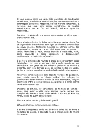 O trem abalou como um raio, todo enfeitado de bandeirolas
americanas, brasileiras e doutras nações, ao som de músicas e
aclamações delirantes, rasgando, na sua marcha vertiginosa, o
nevoeiro que caía sem cessar penetrando os vagões
escancarados ao ar frio da manhã, soltando guinchos
medonhos...

Durante o trajeto não me cansei de observar os sítios que o
trem atravessava.

De um lado e doutro da linha estendiam-se vastas plantações
de algodoeiros desfolhados pelo rigor do inverno, amontoados
de neve, imóveis, fantasmas brancos no silêncio infinito dos
descampados; casas de campo deliciosas para se passar o
verão, trancadas à neve, muito brancas e desoladas, riam,
como saudando a nossa passagem, e desapareciam
rapidamente no horizonte esfumado.

É de ver a simplicidade reunida à graça que apresentam essas
habitações: ver uma é ver cem, tal a uniformidade de sua
arquitetura. Em geral são de madeira, pintadas de branco e
cinzento, com seu terraço para as cálidas noites de verão,
jardim e horta arranjados com admirável cuidado e bom gosto.

Absorvido completamente pelo aspecto variado da paisagem,
sem prestar atenção ao círculo ruidoso dos colegas, eu
(lembro-me bem) formava planos de vida sossegada, nalgum
eremitério entre a eterna frescura das plantas e o amor eterno
duma criatura querida.

Invejava os simples, os sertanejos, os homens do campo -
esses para quem a vida corre sempre calma, porque seu
coração não conhece outro amor senão o da esposa e o dos
filhos, esses de quem Boileau dizia:

Heureux est le mortel qul du mond ignoré

Vit content de soi même en un coin retiré...

E eu me transportava outra vez ao Brasil, outra vez eu tinha a
nostalgia da pátria, a saudade vaga e inexplicável de minha
terra natal.




                                                            33
 
