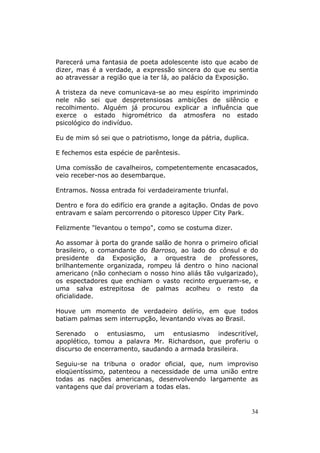 Parecerá uma fantasia de poeta adolescente isto que acabo de
dizer, mas é a verdade, a expressão sincera do que eu sentia
ao atravessar a região que ia ter lá, ao palácio da Exposição.

A tristeza da neve comunicava-se ao meu espírito imprimindo
nele não sei que despretensiosas ambições de silêncio e
recolhimento. Alguém já procurou explicar a influência que
exerce o estado higrométrico da atmosfera no estado
psicológico do indivíduo.

Eu de mim só sei que o patriotismo, longe da pátria, duplica.

E fechemos esta espécie de parêntesis.

Uma comissão de cavalheiros, competentemente encasacados,
veio receber-nos ao desembarque.

Entramos. Nossa entrada foi verdadeiramente triunfal.

Dentro e fora do edifício era grande a agitação. Ondas de povo
entravam e saíam percorrendo o pitoresco Upper City Park.

Felizmente "levantou o tempo", como se costuma dizer.

Ao assomar à porta do grande salão de honra o primeiro oficial
brasileiro, o comandante do Barroso, ao lado do cônsul e do
presidente da Exposição, a orquestra de professores,
brilhantemente organizada, rompeu lá dentro o hino nacional
americano (não conheciam o nosso hino aliás tão vulgarizado),
os espectadores que enchiam o vasto recinto ergueram-se, e
uma salva estrepitosa de palmas acolheu o resto da
oficialidade.

Houve um momento de verdadeiro delírio, em que todos
batiam palmas sem interrupção, levantando vivas ao Brasil.

Serenado o entusiasmo, um entusiasmo indescritível,
apoplético, tomou a palavra Mr. Richardson, que proferiu o
discurso de encerramento, saudando a armada brasileira.

Seguiu-se na tribuna o orador oficial, que, num improviso
eloqüentíssimo, patenteou a necessidade de uma união entre
todas as nações americanas, desenvolvendo largamente as
vantagens que daí proveriam a todas elas.


                                                                34
 
