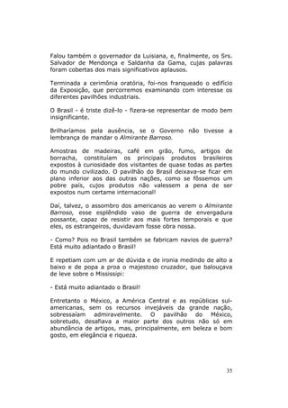Falou também o governador da Luisiana, e, finalmente, os Srs.
Salvador de Mendonça e Saldanha da Gama, cujas palavras
foram cobertas dos mais significativos aplausos.

Terminada a cerimônia oratória, foi-nos franqueado o edifício
da Exposição, que percorremos examinando com interesse os
diferentes pavilhões industriais.

O Brasil - é triste dizê-lo - fizera-se representar de modo bem
insignificante.

Brilharíamos pela ausência, se o Governo não tivesse a
lembrança de mandar o Almirante Barroso.

Amostras de madeiras, café em grão, fumo, artigos de
borracha, constituíam os principais produtos brasileiros
expostos à curiosidade dos visitantes de quase todas as partes
do mundo civilizado. O pavilhão do Brasil deixava-se ficar em
plano inferior aos das outras nações, como se fôssemos um
pobre país, cujos produtos não valessem a pena de ser
expostos num certame internacional!

Daí, talvez, o assombro dos americanos ao verem o Almirante
Barroso, esse esplêndido vaso de guerra de envergadura
possante, capaz de resistir aos mais fortes temporais e que
eles, os estrangeiros, duvidavam fosse obra nossa.

- Como? Pois no Brasil também se fabricam navios de guerra?
Está muito adiantado o Brasil!

E repetiam com um ar de dúvida e de ironia medindo de alto a
baixo e de popa a proa o majestoso cruzador, que balouçava
de leve sobre o Mississipi:

- Está muito adiantado o Brasil!

Entretanto o México, a América Central e as repúblicas sul-
americanas, sem os recursos invejáveis da grande nação,
sobressaíam admiravelmente. O pavilhão do México,
sobretudo, desafiava a maior parte dos outros não só em
abundância de artigos, mas, principalmente, em beleza e bom
gosto, em elegância e riqueza.




                                                             35
 