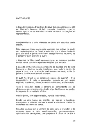 CAPÍTULO VIII



A Grande Exposição Industrial de Nova Orlens prolongou-se até
ao Almirante Barroso. O belo cruzador brasileiro começou
desde logo a ser o alvo dos curiosos de todas as nações ali
representadas.



Compreende-se o vivo interesse do povo em assuntos desta
ordem.

Não havia na cidade quem não soubesse que estava no porto
um navio de guerra do Brasil, e este fato por si só era bastante
para que toda a gente ardesse em desejo de vê-lo de perto, de
o percorrer dum extremo a outro.

- Quantos canhões traz? perguntava-se. A máquina quantas
milhas vence por hora? Quantas rotações por minuto?

E quando afirmávamos que a máquina do Barroso era de ferro
Ipanema e doutros metais brasileiros, que todo o navio, da
popa à proa, era construção inteiramente nacional, subia de
ponto a surpresa dos nossos vizinhos.

O quê! No Brasil já se constroem navios de guerra? - It is
impossible!... E toda a população, tomada de um quase
espanto, duvidando, talvez, da nossa habilidade, afluía ao cais.

Todo o cruzador, desde a câmara do comandante até ao
alojamento dos marinheiros, desde o tombadilho até ao porão,
foi exposto à curiosidade pública.

O sexo gentil, com especialidade, repetia suas visitas.

Desde as oito horas da manhã, ao içar-se a bandeira,
começavam a atracar lanchas a vapor e escaleres cheios de
visitantes de ambos os sexos.

Grandes lanchas iam e vinham do cais para o cruzador e do
cruzador para o cais, continuamente, incessantemente,
apinhadas de passageiros, que pagavam 5 cêntimos de ida e


                                                              38
 