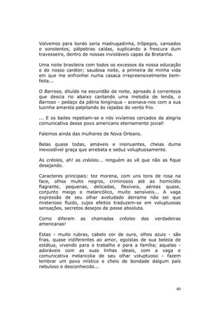 Volvemos para bordo seria madrugadinha, trôpegos, cansados
e sonolentos, pálpebras caídas, suplicando a frescura dum
travesseiro, dentro de nossas invioláveis capas da Bretanha.

Uma noite brasileira com todos os excessos da nossa educação
e do nosso caráter; saudosa noite, a primeira de minha vida
em que me enfronhei numa casaca irrepreensivelmente bem-
feita...

O Barroso, diluído na escuridão da noite, aproado à correnteza
que descia rio abaixo cantando uma melodia de lenda, o
Barroso - pedaço da pátria longínqua - acenava-nos com a sua
luzinha amarela palpitando às rajadas do vento frio.

... E os bailes repetiam-se e nós vivíamos cercados da alegria
comunicativa desse povo americano eternamente jovial!

Falemos ainda das mulheres de Nova Orleans.

Belas quase todas, amáveis e insinuantes, cheias duma
inexcedível graça que arrebata e seduz voluptuosamente.

As créoles, ah! as créoles... ninguém as vê que não as fique
desejando.

Caracteres principais: tez morena, com uns tons de rosa na
face, olhos muito negros, criminosos até ao homicídio
flagrante, pequenas, delicadas, flexíveis, aéreas quase,
conjunto meigo e melancólico, muito sensíveis... A vaga
expressão de seu olhar aveludado derrama não sei que
misterioso fluido, cujos efeitos traduzem-se em voluptuosas
sensações, secretos desejos de posse absoluta.

Como diferem      as   chamadas    créoles   das   verdadeiras
americanas!

Estas - muito rubras, cabelo cor de ouro, olhos azuis - são
frias, quase indiferentes ao amor, egoístas de sua beleza de
estátua, vivendo para o trabalho e para a família; aquelas -
adoráveis com as suas linhas ideais, com a vaga e
comunicativa melancolia de seu olhar voluptuoso - fazem
lembrar um povo místico e cheio de bondade dalgum país
nebuloso e desconhecido...




                                                            40
 