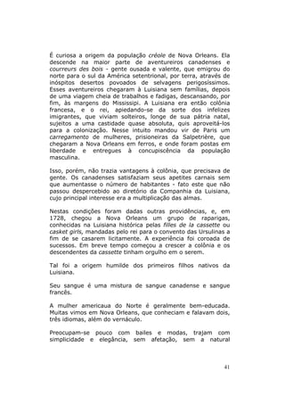 É curiosa a origem da população créole de Nova Orleans. Ela
descende na maior parte de aventureiros canadenses e
courreurs des bois - gente ousada e valente, que emigrou do
norte para o sul da América setentrional, por terra, através de
inóspitos desertos povoados de selvagens perigosíssimos.
Esses aventureiros chegaram à Luisiana sem famílias, depois
de uma viagem cheia de trabalhos e fadigas, descansando, por
fim, às margens do Mississipi. A Luisiana era então colônia
francesa, e o rei, apiedando-se da sorte dos infelizes
imigrantes, que viviam solteiros, longe de sua pátria natal,
sujeitos a uma castidade quase absoluta, quis aproveitá-los
para a colonização. Nesse intuito mandou vir de Paris um
carregamento de mulheres, prisioneiras da Salpetrière, que
chegaram a Nova Orleans em ferros, e onde foram postas em
liberdade e entregues à concupiscência da população
masculina.

Isso, porém, não trazia vantagens à colônia, que precisava de
gente. Os canadenses satisfaziam seus apetites carnais sem
que aumentasse o número de habitantes - fato este que não
passou despercebido ao diretório da Companhia da Luisiana,
cujo principal interesse era a multiplicação das almas.

Nestas condições foram dadas outras providências, e, em
1728, chegou a Nova Orleans um grupo de raparigas,
conhecidas na Luisiana histórica pelas filles de la cassette ou
casket girls, mandadas pelo rei para o convento das Ursulinas a
fim de se casarem licitamente. A experiência foi coroada de
sucessos. Em breve tempo começou a crescer a colônia e os
descendentes da cassette tinham orgulho em o serem.

Tal foi a origem humilde dos primeiros filhos nativos da
Luisiana.

Seu sangue é uma mistura de sangue canadense e sangue
francês.

A mulher americaua do Norte é geralmente bem-educada.
Muitas vimos em Nova Orleans, que conheciam e falavam dois,
três idiomas, além do vernáculo.

Preocupam-se pouco com bailes e modas, trajam com
simplicidade e elegância, sem afetação, sem a natural



                                                             41
 