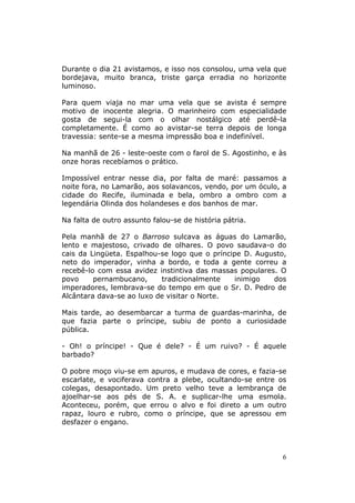 Durante o dia 21 avistamos, e isso nos consolou, uma vela que
bordejava, muito branca, triste garça erradia no horizonte
luminoso.

Para quem viaja no mar uma vela que se avista é sempre
motivo de inocente alegria. O marinheiro com especialidade
gosta de segui-la com o olhar nostálgico até perdê-la
completamente. É como ao avistar-se terra depois de longa
travessia: sente-se a mesma impressão boa e indefinível.

Na manhã de 26 - leste-oeste com o farol de S. Agostinho, e às
onze horas recebíamos o prático.

Impossível entrar nesse dia, por falta de maré: passamos a
noite fora, no Lamarão, aos solavancos, vendo, por um óculo, a
cidade do Recife, iluminada e bela, ombro a ombro com a
legendária Olinda dos holandeses e dos banhos de mar.

Na falta de outro assunto falou-se de história pátria.

Pela manhã de 27 o Barroso sulcava as águas do Lamarão,
lento e majestoso, crivado de olhares. O povo saudava-o do
cais da Lingüeta. Espalhou-se logo que o príncipe D. Augusto,
neto do imperador, vinha a bordo, e toda a gente correu a
recebê-lo com essa avidez instintiva das massas populares. O
povo     pernambucano,     tradicionalmente     inimigo  dos
imperadores, lembrava-se do tempo em que o Sr. D. Pedro de
Alcântara dava-se ao luxo de visitar o Norte.

Mais tarde, ao desembarcar a turma de guardas-marinha, de
que fazia parte o príncipe, subiu de ponto a curiosidade
pública.

- Oh! o príncipe! - Que é dele? - É um ruivo? - É aquele
barbado?

O pobre moço viu-se em apuros, e mudava de cores, e fazia-se
escarlate, e vociferava contra a plebe, ocultando-se entre os
colegas, desapontado. Um preto velho teve a lembrança de
ajoelhar-se aos pés de S. A. e suplicar-lhe uma esmola.
Aconteceu, porém, que errou o alvo e foi direto a um outro
rapaz, louro e rubro, como o príncipe, que se apressou em
desfazer o engano.



                                                             6
 